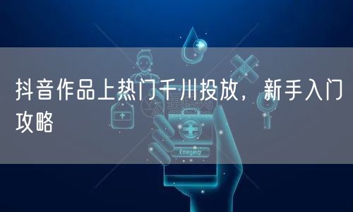 抖音作品上热门千川投放，新手入门攻略