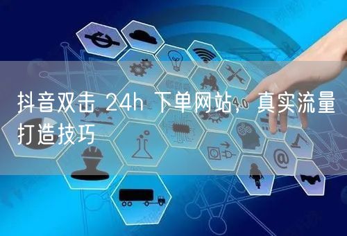 抖音双击 24h 下单网站，真实流量打造技巧