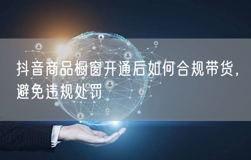抖音商品橱窗开通后如何合规带货，避免违规处罚
