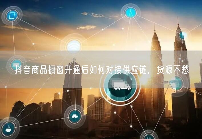 抖音商品橱窗开通后如何对接供应链，货源不愁