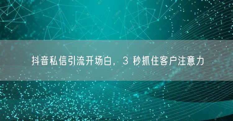 抖音私信引流开场白，3 秒抓住客户注意力