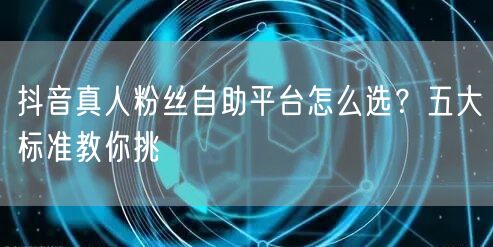 抖音真人粉丝自助平台怎么选？五大标准教你挑