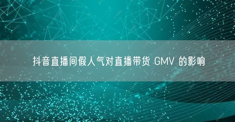 抖音直播间假人气对直播带货 GMV 的影响