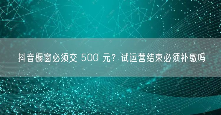 抖音橱窗必须交 500 元？试运营结束必须补缴吗