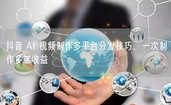 抖音 AI 视频制作多平台分发技巧，一次制作多端收益