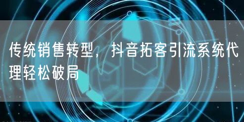 传统销售转型，抖音拓客引流系统代理轻松破局
