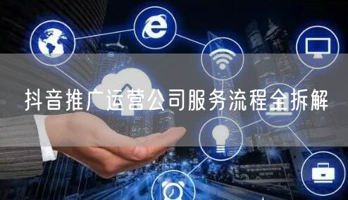 抖音推广运营公司服务流程全拆解