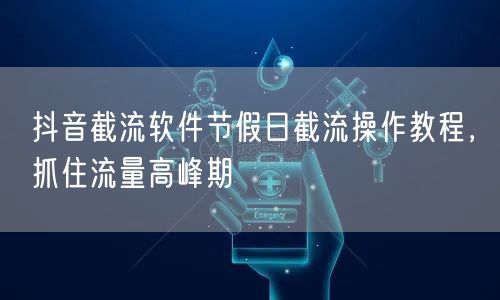 抖音截流软件节假日截流操作教程，抓住流量高峰期