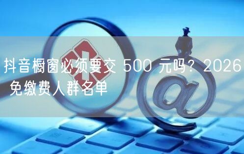 抖音橱窗必须要交 500 元吗？2026 免缴费人群名单