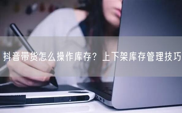 抖音带货怎么操作库存？上下架库存管理技巧