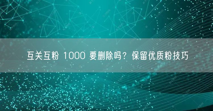 互关互粉 1000 要删除吗？保留优质粉技巧