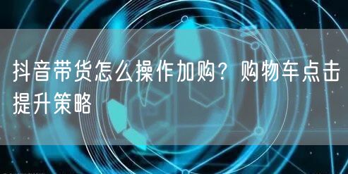 抖音带货怎么操作加购？购物车点击提升策略