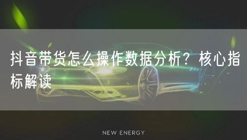 抖音带货怎么操作数据分析？核心指标解读