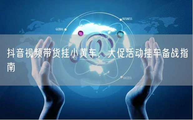 抖音视频带货挂小黄车，大促活动挂车备战指南