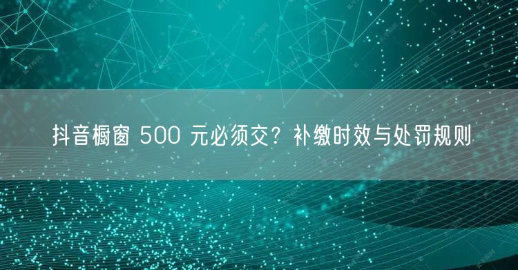 抖音橱窗 500 元必须交？补缴时效与处罚规则