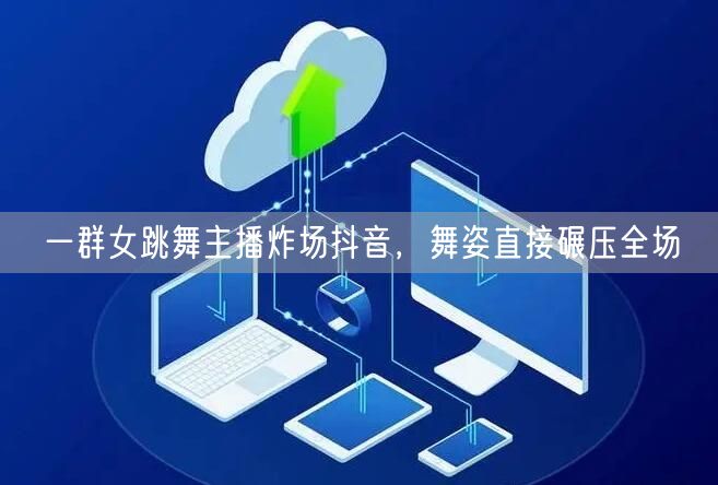 一群女跳舞主播炸场抖音，舞姿直接碾压全场