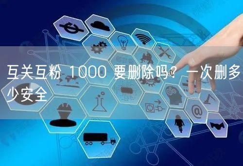 互关互粉 1000 要删除吗？一次删多少安全