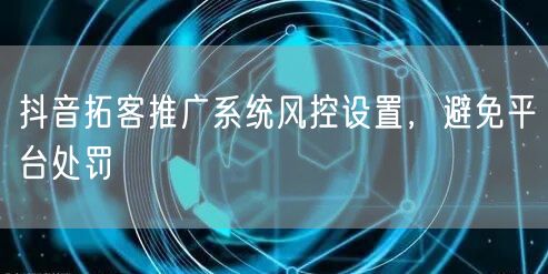抖音拓客推广系统风控设置，避免平台处罚