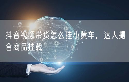 抖音视频带货怎么挂小黄车，达人撮合商品挂载