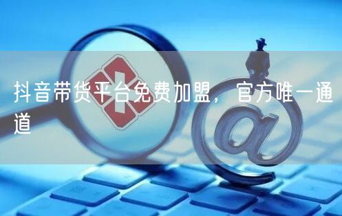 抖音带货平台免费加盟，官方唯一通道