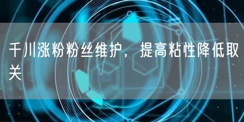 千川涨粉粉丝维护，提高粘性降低取关