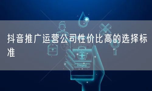 抖音推广运营公司性价比高的选择标准
