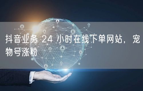 抖音业务 24 小时在线下单网站，宠物号涨粉