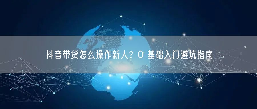 抖音带货怎么操作新人？0 基础入门避坑指南