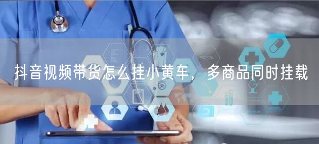 抖音视频带货怎么挂小黄车，多商品同时挂载