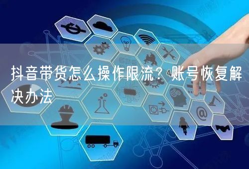 抖音带货怎么操作限流？账号恢复解决办法