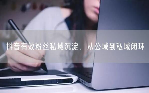 抖音有效粉丝私域沉淀，从公域到私域闭环