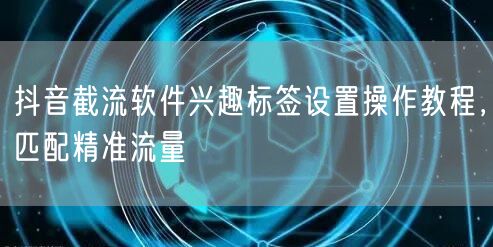 抖音截流软件兴趣标签设置操作教程，匹配精准流量