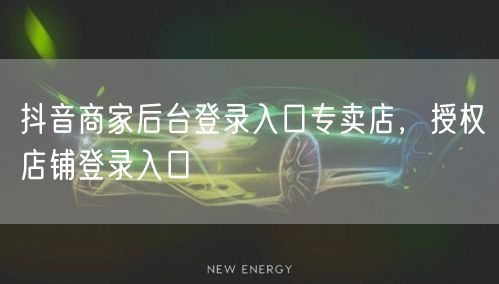 抖音商家后台登录入口专卖店，授权店铺登录入口