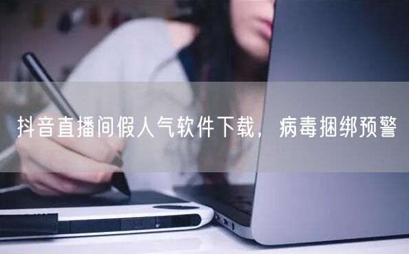 抖音直播间假人气软件下载，病毒捆绑预警