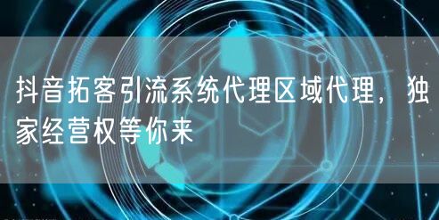 抖音拓客引流系统代理区域代理，独家经营权等你来