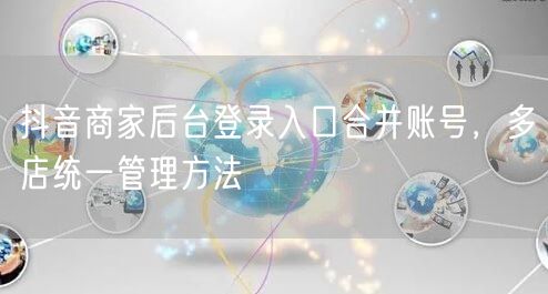 抖音商家后台登录入口合并账号，多店统一管理方法