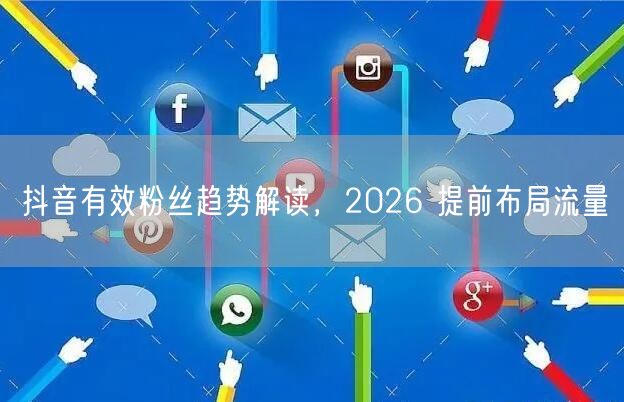 抖音有效粉丝趋势解读，2026 提前布局流量