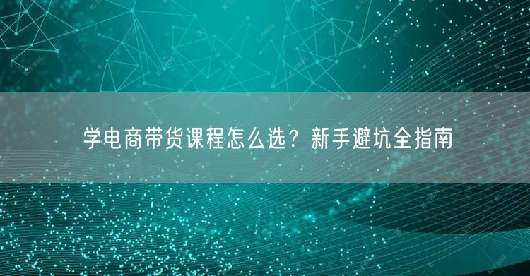 学电商带货课程怎么选？新手避坑全指南