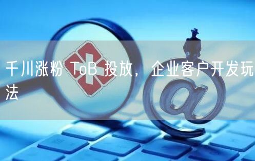 千川涨粉 ToB 投放，企业客户开发玩法