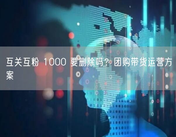 互关互粉 1000 要删除吗？团购带货运营方案