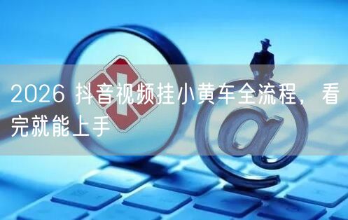 2026 抖音视频挂小黄车全流程，看完就能上手
