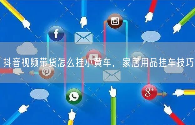 抖音视频带货怎么挂小黄车，家居用品挂车技巧