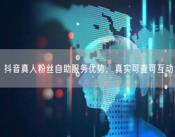 抖音真人粉丝自助服务优势，真实可查可互动