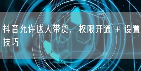 抖音允许达人带货，权限开通 + 设置技巧