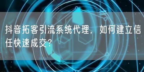 抖音拓客引流系统代理，如何建立信任快速成交？