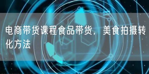 电商带货课程食品带货，美食拍摄转化方法