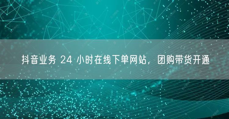 抖音业务 24 小时在线下单网站，团购带货开通