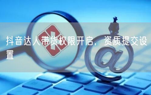 抖音达人带货权限开启，资质提交设置
