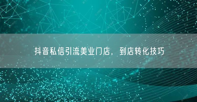 抖音私信引流美业门店，到店转化技巧