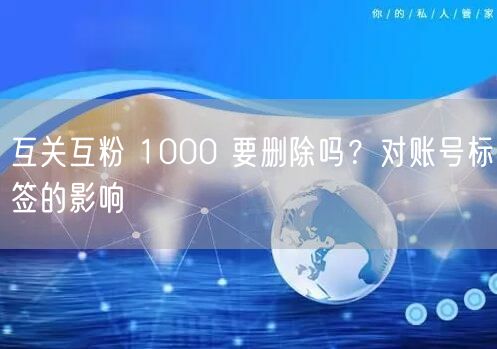 互关互粉 1000 要删除吗？对账号标签的影响